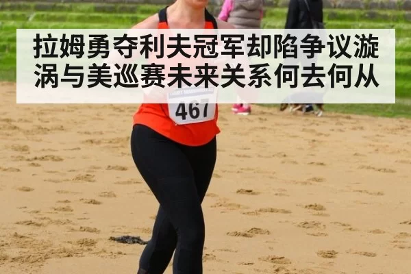 拉姆勇夺利夫冠军却陷争议漩涡与美巡赛未来关系何去何从
