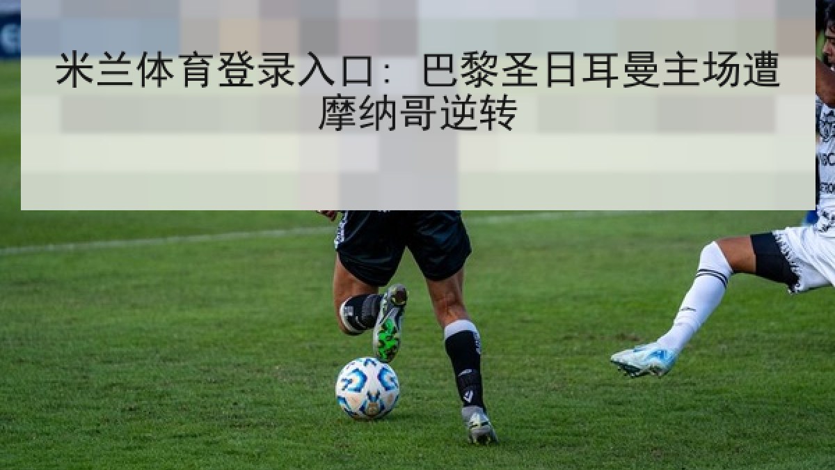 米兰体育登录入口: 巴黎圣日耳曼主场遭摩纳哥逆转 米兰体育登录入口: 巴黎圣日耳曼主场遭摩纳哥逆转