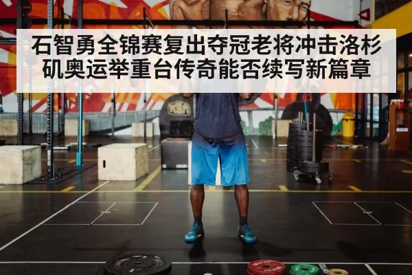 石智勇全锦赛复出夺冠老将冲击洛杉矶奥运举重台传奇能否续写新篇章