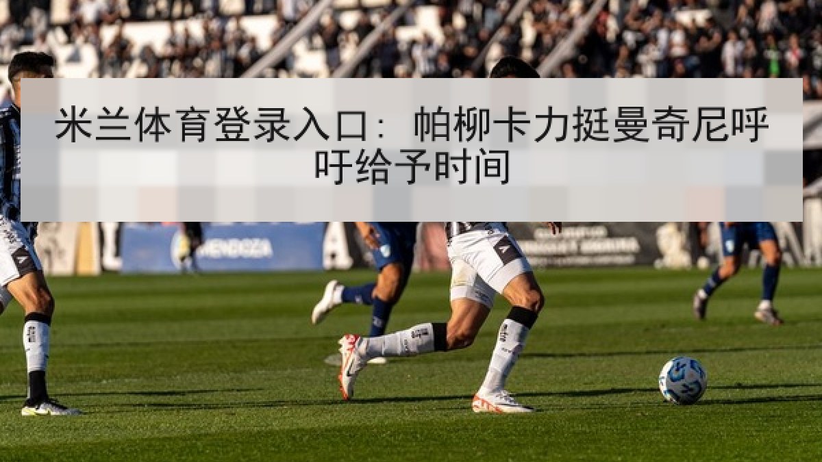 米兰体育登录入口: 帕柳卡力挺曼奇尼呼吁给予时间